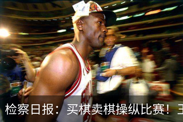 检察日报：买棋卖棋操纵比赛！王天一被终身禁赛